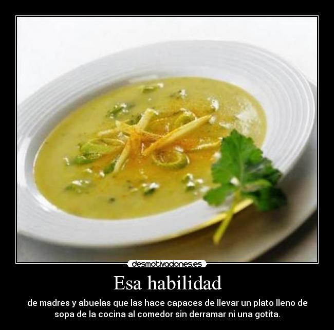 Esa habilidad - de madres y abuelas que las hace capaces de llevar un plato lleno de
sopa de la cocina al comedor sin derramar ni una gotita.