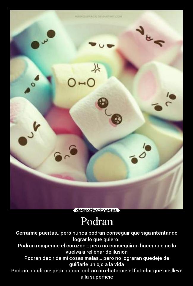 Podran - Cerrarme puertas.. pero nunca podran conseguir que siga intentando
lograr lo que quiero..
Podran romperme el corazon .. pero no conseguiran hacer que no lo
vuelva a rellenar de ilusion
Podran decir de mi cosas malas... pero no lograran quedeje de
guiñarle un ojo a la vida
Podran hundirme pero nunca podran arrebatarme el flotador que me lleve
a la superficie