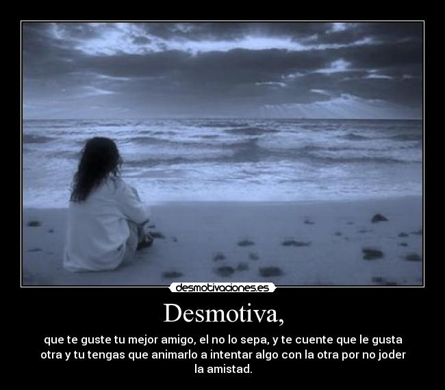 Desmotiva, - que te guste tu mejor amigo, el no lo sepa, y te cuente que le gusta
otra y tu tengas que animarlo a intentar algo con la otra por no joder
la amistad.