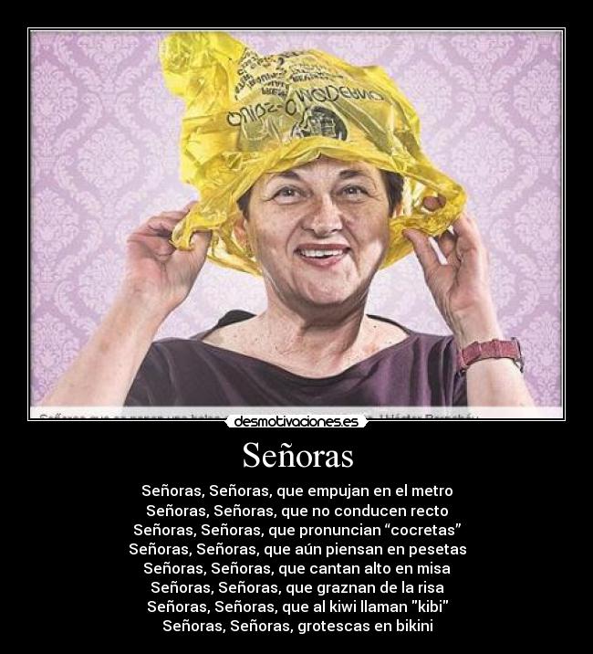 Señoras - Señoras, Señoras, que empujan en el metro
Señoras, Señoras, que no conducen recto
Señoras, Señoras, que pronuncian “cocretas”
Señoras, Señoras, que aún piensan en pesetas
Señoras, Señoras, que cantan alto en misa
Señoras, Señoras, que graznan de la risa
Señoras, Señoras, que al kiwi llaman kibi
Señoras, Señoras, grotescas en bikini
