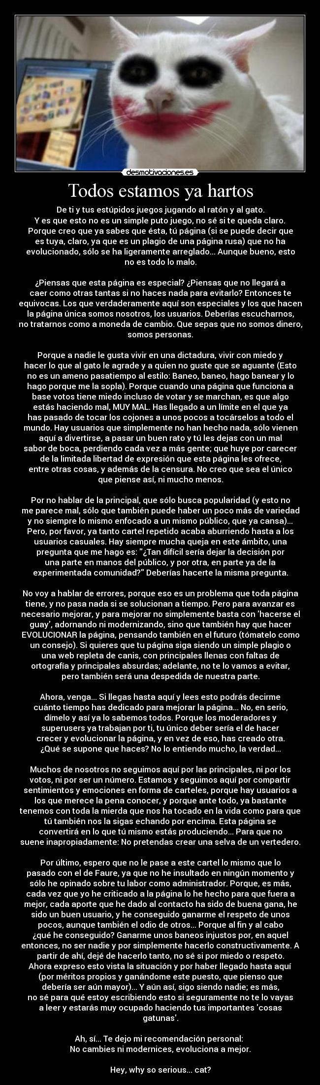 Todos estamos ya hartos - De ti y tus estúpidos juegos jugando al ratón y al gato.
Y es que esto no es un simple puto juego, no sé si te queda claro.
Porque creo que ya sabes que ésta, tú página (si se puede decir que
es tuya, claro, ya que es un plagio de una página rusa) que no ha
evolucionado, sólo se ha ligeramente arreglado... Aunque bueno, esto
no es todo lo malo.

¿Piensas que esta página es especial? ¿Piensas que no llegará a
caer como otras tantas si no haces nada para evitarlo? Entonces te
equivocas. Los que verdaderamente aquí son especiales y los que hacen
la página única somos nosotros, los usuarios. Deberías escucharnos,
no tratarnos como a moneda de cambio. Que sepas que no somos dinero,
somos personas.

Porque a nadie le gusta vivir en una dictadura, vivir con miedo y
hacer lo que al gato le agrade y a quien no guste que se aguante (Esto
no es un ameno pasatiempo al estilo: Baneo, baneo, hago banear y lo
hago porque me la sopla). Porque cuando una página que funciona a
base votos tiene miedo incluso de votar y se marchan, es que algo
estás haciendo mal, MUY MAL. Has llegado a un límite en el que ya
has pasado de tocar los cojones a unos pocos a tocárselos a todo el
mundo. Hay usuarios que simplemente no han hecho nada, sólo vienen
aquí a divertirse, a pasar un buen rato y tú les dejas con un mal
sabor de boca, perdiendo cada vez a más gente; que huye por carecer
de la limitada libertad de expresión que esta página les ofrece,
entre otras cosas, y además de la censura. No creo que sea el único
que piense así, ni mucho menos.

Por no hablar de la principal, que sólo busca popularidad (y esto no
me parece mal, sólo que también puede haber un poco más de variedad
y no siempre lo mismo enfocado a un mismo público, que ya cansa)...
Pero, por favor, ya tanto cartel repetido acaba aburriendo hasta a los
usuarios casuales. Hay siempre mucha queja en este ámbito, una
pregunta que me hago es: ¿Tan difícil sería dejar la decisión por
una parte en manos del público, y por otra, en parte ya de la
experimentada comunidad? Deberías hacerte la misma pregunta.

No voy a hablar de errores, porque eso es un problema que toda página
tiene, y no pasa nada si se solucionan a tiempo. Pero para avanzar es
necesario mejorar, y para mejorar no simplemente basta con hacerse el
guay, adornando ni modernizando, sino que también hay que hacer
EVOLUCIONAR la página, pensando también en el futuro (tómatelo como
un consejo). Si quieres que tu página siga siendo un simple plagio o
una web repleta de canis, con principales llenas con faltas de
ortografía y principales absurdas; adelante, no te lo vamos a evitar,
pero también será una despedida de nuestra parte.

Ahora, venga... Si llegas hasta aquí y lees esto podrás decirme
cuánto tiempo has dedicado para mejorar la página... No, en serio,
dímelo y así ya lo sabemos todos. Porque los moderadores y
superusers ya trabajan por ti, tu único deber sería el de hacer
crecer y evolucionar la página, y en vez de eso, has creado otra.
¿Qué se supone que haces? No lo entiendo mucho, la verdad...

Muchos de nosotros no seguimos aquí por las principales, ni por los
votos, ni por ser un número. Estamos y seguimos aquí por compartir
sentimientos y emociones en forma de carteles, porque hay usuarios a
los que merece la pena conocer, y porque ante todo, ya bastante
tenemos con toda la mierda que nos ha tocado en la vida como para que
tú también nos la sigas echando por encima. Esta página se
convertirá en lo que tú mismo estás produciendo... Para que no
suene inapropiadamente: No pretendas crear una selva de un vertedero.

Por último, espero que no le pase a este cartel lo mismo que lo
pasado con el de Faure, ya que no he insultado en ningún momento y
sólo he opinado sobre tu labor como administrador. Porque, es más,
cada vez que yo he criticado a la página lo he hecho para que fuera a
mejor, cada aporte que he dado al contacto ha sido de buena gana, he
sido un buen usuario, y he conseguido ganarme el respeto de unos
pocos, aunque también el odio de otros... Porque al fin y al cabo
¿qué he conseguido? Ganarme unos baneos injustos por, en aquel
entonces, no ser nadie y por simplemente hacerlo constructivamente. A
partir de ahí, dejé de hacerlo tanto, no sé si por miedo o respeto.
Ahora expreso esto vista la situación y por haber llegado hasta aquí
(por méritos propios y ganándome este puesto, que pienso que
debería ser aún mayor)... Y aún así, sigo siendo nadie; es más,
no sé para qué estoy escribiendo esto si seguramente no te lo vayas
a leer y estarás muy ocupado haciendo tus importantes cosas
gatunas.

Ah, sí... Te dejo mi recomendación personal: 
No cambies ni modernices, evoluciona a mejor.

Hey, why so serious... cat?