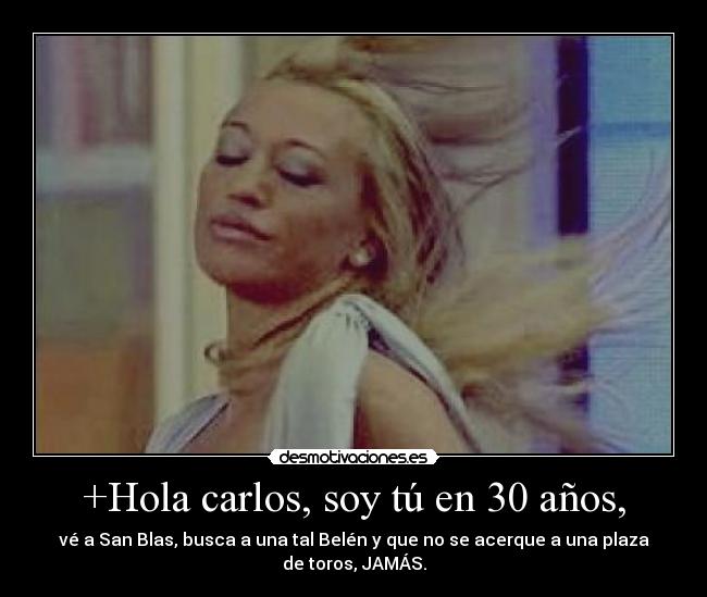 +Hola carlos, soy tú en 30 años, - vé a San Blas, busca a una tal Belén y que no se acerque a una plaza
de toros, JAMÁS.