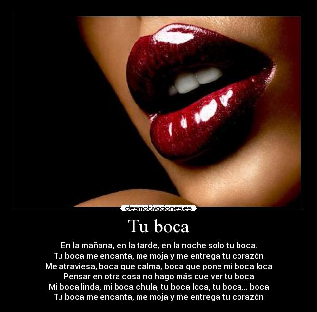 Tu boca - En la mañana, en la tarde, en la noche solo tu boca.
Tu boca me encanta, me moja y me entrega tu corazón
Me atraviesa, boca que calma, boca que pone mi boca loca
Pensar en otra cosa no hago más que ver tu boca
Mi boca linda, mi boca chula, tu boca loca, tu boca… boca
Tu boca me encanta, me moja y me entrega tu corazón