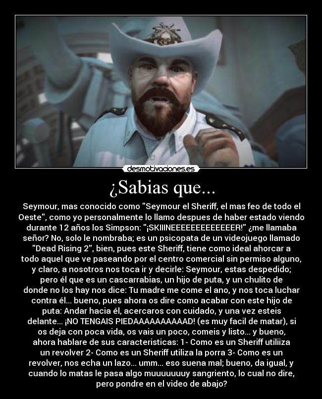 ¿Sabias que... - Seymour, mas conocido como Seymour el Sheriff, el mas feo de todo el
Oeste, como yo personalmente lo llamo despues de haber estado viendo
durante 12 años los Simpson: ¡SKIIINEEEEEEEEEEEEER! ¿me llamaba
señor? No, solo le nombraba; es un psicopata de un videojuego llamado
Dead Rising 2, bien, pues este Sheriff, tiene como ideal ahorcar a
todo aquel que ve paseando por el centro comercial sin permiso alguno,
y claro, a nosotros nos toca ir y decirle: Seymour, estas despedido;
pero él que es un cascarrabias, un hijo de puta, y un chulito de
donde no los hay nos dice: Tu madre me come el ano, y nos toca luchar
contra él... bueno, pues ahora os dire como acabar con este hijo de
puta: Andar hacia él, acercaros con cuidado, y una vez esteis
delante... ¡NO TENGAIS PIEDAAAAAAAAAAD! (es muy facil de matar), si
os deja con poca vida, os vais un poco, comeis y listo... y bueno,
ahora hablare de sus caracteristicas: 1- Como es un Sheriff utiliiza
un revolver 2- Como es un Sheriff utiliza la porra 3- Como es un
revolver, nos echa un lazo... umm... eso suena mal; bueno, da igual, y
cuando lo matas le pasa algo muuuuuuuy sangriento, lo cual no dire,
pero pondre en el video de abajo?