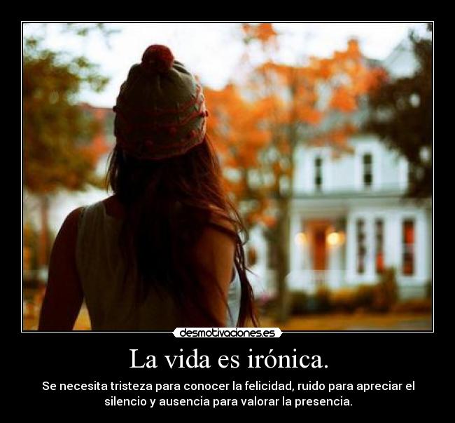La vida es irónica. - Se necesita tristeza para conocer la felicidad, ruido para apreciar el
silencio y ausencia para valorar la presencia.