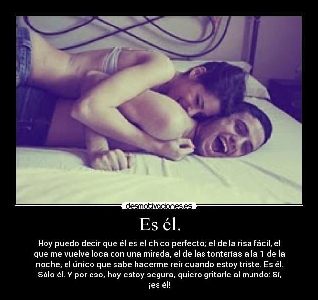 Es él. - Hoy puedo decir que él es el chico perfecto; el de la risa fácil, el
que me vuelve loca con una mirada, el de las tonterías a la 1 de la
noche, el único que sabe hacerme reír cuando estoy triste. Es él.
Sólo él. Y por eso, hoy estoy segura, quiero gritarle al mundo: Sí,
¡es él!