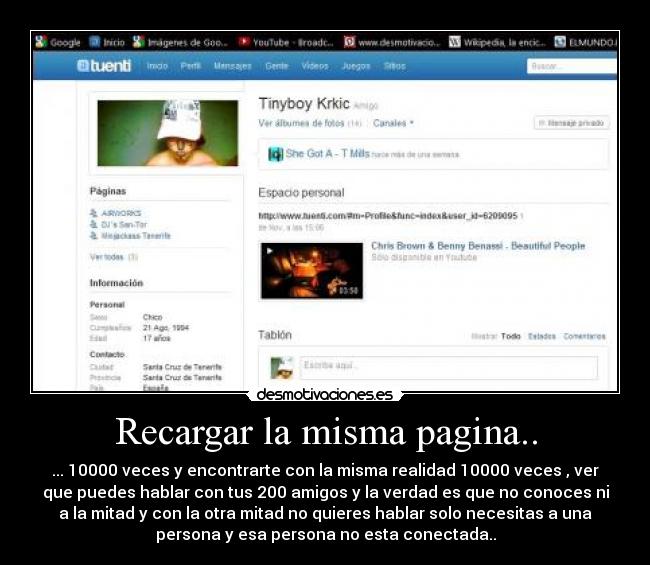 Recargar la misma pagina.. - ... 10000 veces y encontrarte con la misma realidad 10000 veces , ver
que puedes hablar con tus 200 amigos y la verdad es que no conoces ni
a la mitad y con la otra mitad no quieres hablar solo necesitas a una
persona y esa persona no esta conectada..