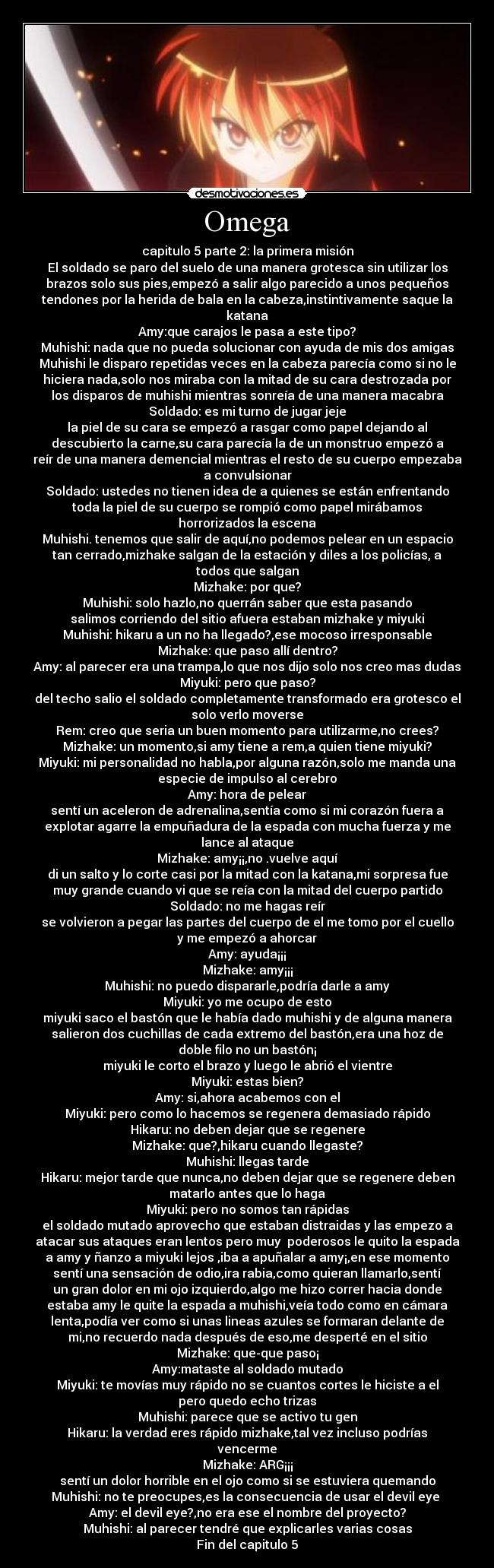 Omega - capitulo 5 parte 2: la primera misión
El soldado se paro del suelo de una manera grotesca sin utilizar los
brazos solo sus pies,empezó a salir algo parecido a unos pequeños
tendones por la herida de bala en la cabeza,instintivamente saque la
katana
Amy:que carajos le pasa a este tipo?
Muhishi: nada que no pueda solucionar con ayuda de mis dos amigas
Muhishi le disparo repetidas veces en la cabeza parecía como si no le
hiciera nada,solo nos miraba con la mitad de su cara destrozada por
los disparos de muhishi mientras sonreía de una manera macabra
Soldado: es mi turno de jugar jeje
la piel de su cara se empezó a rasgar como papel dejando al
descubierto la carne,su cara parecía la de un monstruo empezó a
reír de una manera demencial mientras el resto de su cuerpo empezaba
a convulsionar
Soldado: ustedes no tienen idea de a quienes se están enfrentando
toda la piel de su cuerpo se rompió como papel mirábamos
horrorizados la escena
Muhishi. tenemos que salir de aquí,no podemos pelear en un espacio
tan cerrado,mizhake salgan de la estación y diles a los policías, a
todos que salgan
Mizhake: por que?
Muhishi: solo hazlo,no querrán saber que esta pasando
salimos corriendo del sitio afuera estaban mizhake y miyuki
Muhishi: hikaru a un no ha llegado?,ese mocoso irresponsable
Mizhake: que paso allí dentro?
Amy: al parecer era una trampa,lo que nos dijo solo nos creo mas dudas
Miyuki: pero que paso?
del techo salio el soldado completamente transformado era grotesco el
solo verlo moverse
Rem: creo que seria un buen momento para utilizarme,no crees?
Mizhake: un momento,si amy tiene a rem,a quien tiene miyuki?
Miyuki: mi personalidad no habla,por alguna razón,solo me manda una
especie de impulso al cerebro
Amy: hora de pelear
sentí un aceleron de adrenalina,sentía como si mi corazón fuera a
explotar agarre la empuñadura de la espada con mucha fuerza y me
lance al ataque
Mizhake: amy¡¡,no .vuelve aquí
di un salto y lo corte casi por la mitad con la katana,mi sorpresa fue
muy grande cuando vi que se reía con la mitad del cuerpo partido
Soldado: no me hagas reír
se volvieron a pegar las partes del cuerpo de el me tomo por el cuello
y me empezó a ahorcar
Amy: ayuda¡¡¡
Mizhake: amy¡¡¡
Muhishi: no puedo dispararle,podría darle a amy
Miyuki: yo me ocupo de esto
miyuki saco el bastón que le había dado muhishi y de alguna manera
salieron dos cuchillas de cada extremo del bastón,era una hoz de
doble filo no un bastón¡
miyuki le corto el brazo y luego le abrió el vientre
Miyuki: estas bien?
Amy: si,ahora acabemos con el
Miyuki: pero como lo hacemos se regenera demasiado rápido
Hikaru: no deben dejar que se regenere
Mizhake: que?,hikaru cuando llegaste?
Muhishi: llegas tarde
Hikaru: mejor tarde que nunca,no deben dejar que se regenere deben
matarlo antes que lo haga
Miyuki: pero no somos tan rápidas
el soldado mutado aprovecho que estaban distraidas y las empezo a
atacar sus ataques eran lentos pero muy  poderosos le quito la espada
a amy y ñanzo a miyuki lejos ,iba a apuñalar a amy¡,en ese momento
sentí una sensación de odio,ira rabia,como quieran llamarlo,sentí
un gran dolor en mi ojo izquierdo,algo me hizo correr hacia donde
estaba amy le quite la espada a muhishi,veía todo como en cámara
lenta,podía ver como si unas lineas azules se formaran delante de
mi,no recuerdo nada después de eso,me desperté en el sitio
Mizhake: que-que paso¡
Amy:mataste al soldado mutado
Miyuki: te movías muy rápido no se cuantos cortes le hiciste a el
pero quedo echo trizas
Muhishi: parece que se activo tu gen
Hikaru: la verdad eres rápido mizhake,tal vez incluso podrías
vencerme
Mizhake: ARG¡¡¡
sentí un dolor horrible en el ojo como si se estuviera quemando
Muhishi: no te preocupes,es la consecuencia de usar el devil eye 
Amy: el devil eye?,no era ese el nombre del proyecto?
Muhishi: al parecer tendré que explicarles varias cosas
Fin del capitulo 5