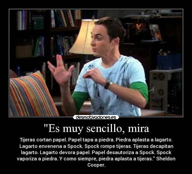 Es muy sencillo, mira - Tijeras cortan papel. Papel tapa a piedra. Piedra aplasta a lagarto.
Lagarto envenena a Spock. Spock rompe tijeras. Tijeras decapitan
lagarto. Lagarto devora papel. Papel desautoriza a Spock. Spock
vaporiza a piedra. Y como siempre, piedra aplasta a tijeras. Sheldon
Cooper.