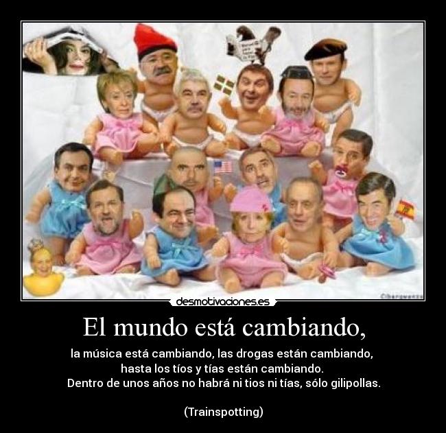 El mundo está cambiando, - la música está cambiando, las drogas están cambiando,
hasta los tíos y tías están cambiando.
Dentro de unos años no habrá ni tios ni tías, sólo gilipollas.
(Trainspotting)
