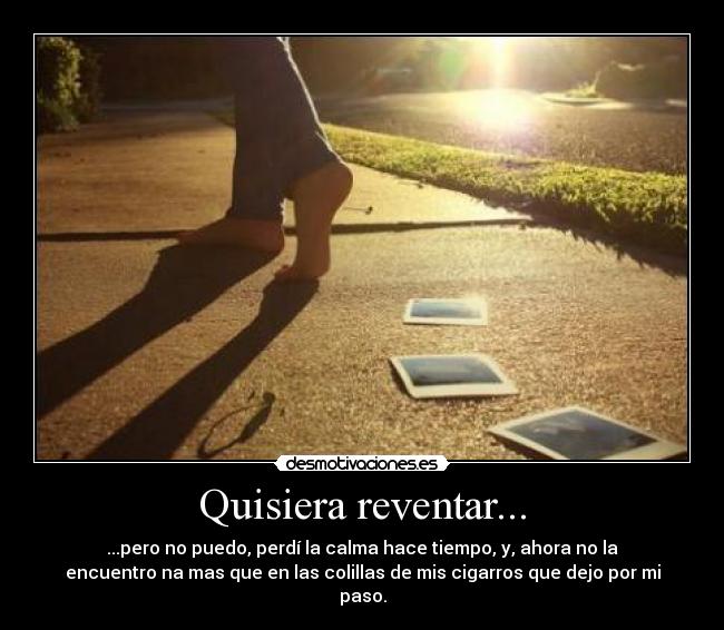 Quisiera reventar... - ...pero no puedo, perdí la calma hace tiempo, y, ahora no la
encuentro na mas que en las colillas de mis cigarros que dejo por mi
paso.