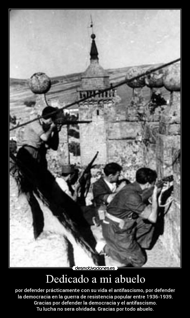Dedicado a mi abuelo - por defender prácticamente con su vida el antifascismo, por defender
la democracia en la guerra de resistencia popular entre 1936-1939.
Gracias por defender la democracia y el antifascismo.
Tu lucha no sera olvidada. Gracias por todo abuelo.