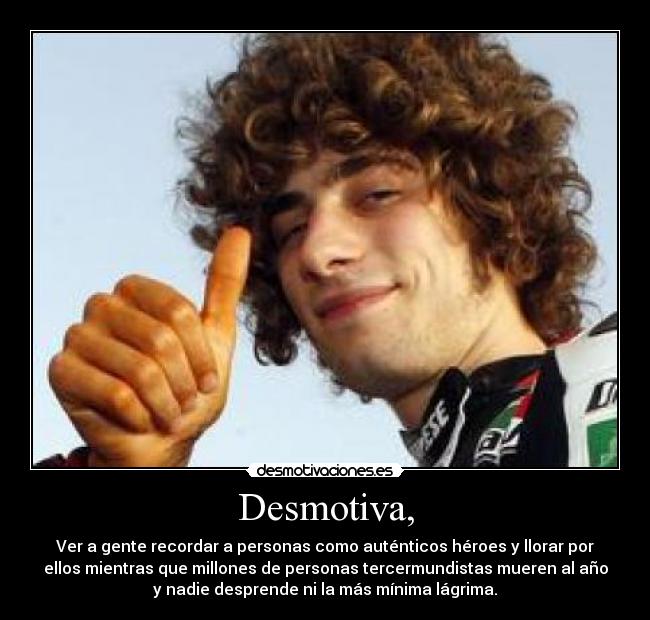 Desmotiva, - Ver a gente recordar a personas como auténticos héroes y llorar por
ellos mientras que millones de personas tercermundistas mueren al año
y nadie desprende ni la más mínima lágrima.