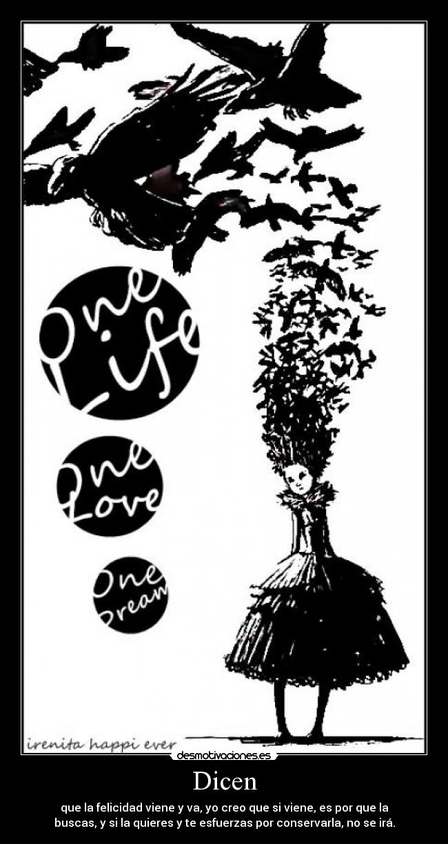Dicen - que la felicidad viene y va, yo creo que si viene, es por que la
buscas, y si la quieres y te esfuerzas por conservarla, no se irá.