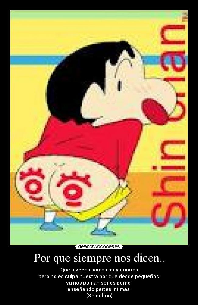 Por que siempre nos dicen.. - Que a veces somos muy guarros
pero no es culpa nuestra por que desde pequeños
ya nos ponian series porno
enseñando partes intimas
(Shinchan)