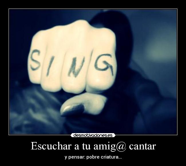 Escuchar a tu amig@ cantar - y pensar: pobre criatura...