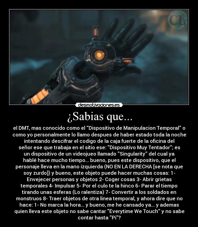 ¿Sabias que... - el DMT, mas conocido como el Dispositivo de Manipulacion Temporal o
como yo personalmente lo llamo despues de haber estado toda la noche
intentando descifrar el codigo de la caja fuerte de la oficina del
señor ese que trabaja en el sitio ese: Dispositivo Muy Tentador; es
un dispositivo de un videojueo llamado Singularity del cual ya
hablé hace mucho tiempo... bueno, pues este dispositivo, que el
personaje lleva en la mano izquierda (NO EN LA DERECHA [se nota que
soy zurdo]) y bueno, este objeto puede hacer muchas cosas: 1-
Envejecer personas y objetos 2- Coger cosas 3- Abrir grietas
temporales 4- Impulsar 5- Por el culo te la hinco 6- Parar el tiempo
tirando unas esferas (Lo ralentiza) 7- Convertir a los soldados en
monstruos 8- Traer objetos de otra linea temporal, y ahora dire que no
hace: 1- No marca la hora... y bueno, me he cansado ya... y ademas
quien lleva este objeto no sabe cantar Everytime We Touch y no sabe
contar hasta Pi?