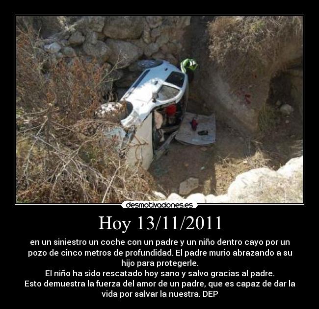 Hoy 13/11/2011 - en un siniestro un coche con un padre y un niño dentro cayo por un
pozo de cinco metros de profundidad. El padre murio abrazando a su
hijo para protegerle.
El niño ha sido rescatado hoy sano y salvo gracias al padre.
Esto demuestra la fuerza del amor de un padre, que es capaz de dar la
vida por salvar la nuestra. DEP