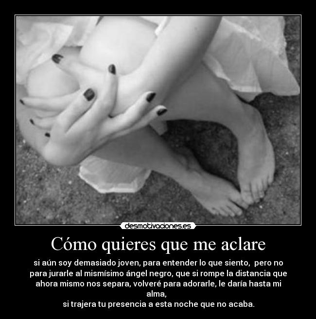Cómo quieres que me aclare - si aún soy demasiado joven, para entender lo que siento, pero no
para jurarle al mismísimo ángel negro, que si rompe la distancia que
ahora mismo nos separa, volveré para adorarle, le daría hasta mi
alma,
si trajera tu presencia a esta noche que no acaba.