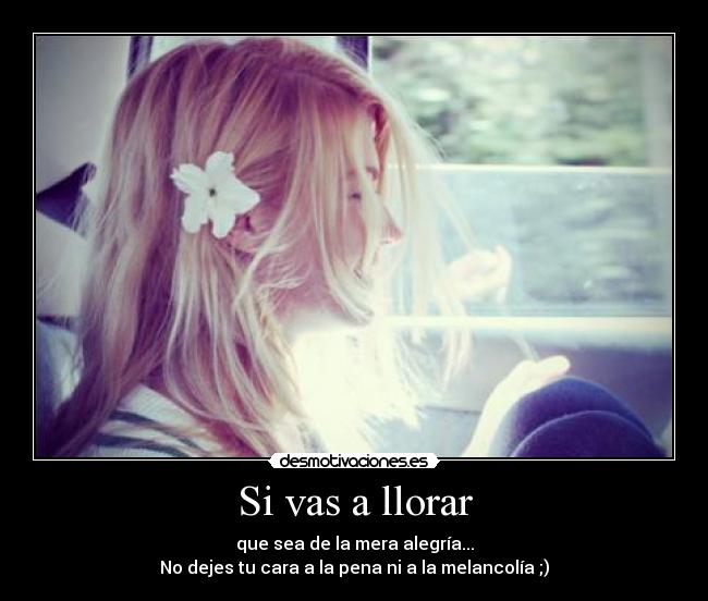 Si vas a llorar - que sea de la mera alegría...
No dejes tu cara a la pena ni a la melancolía ;)