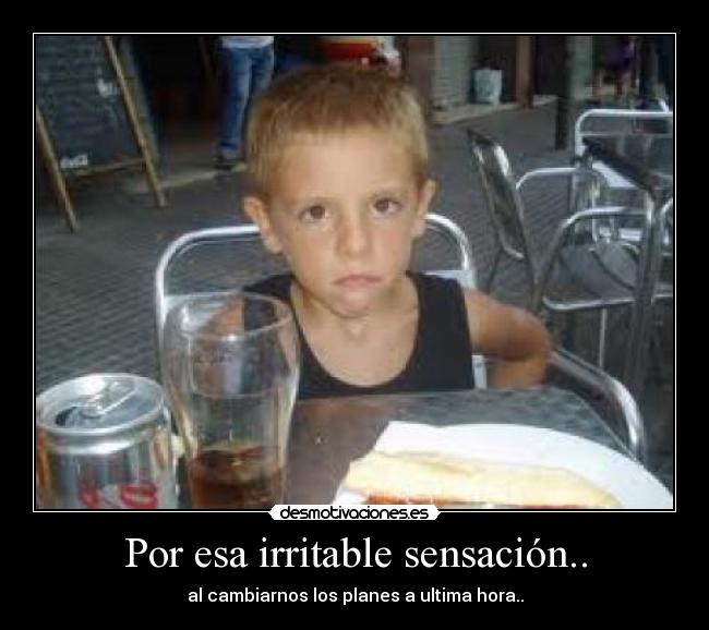 Por esa irritable sensación.. - al cambiarnos los planes a ultima hora..
