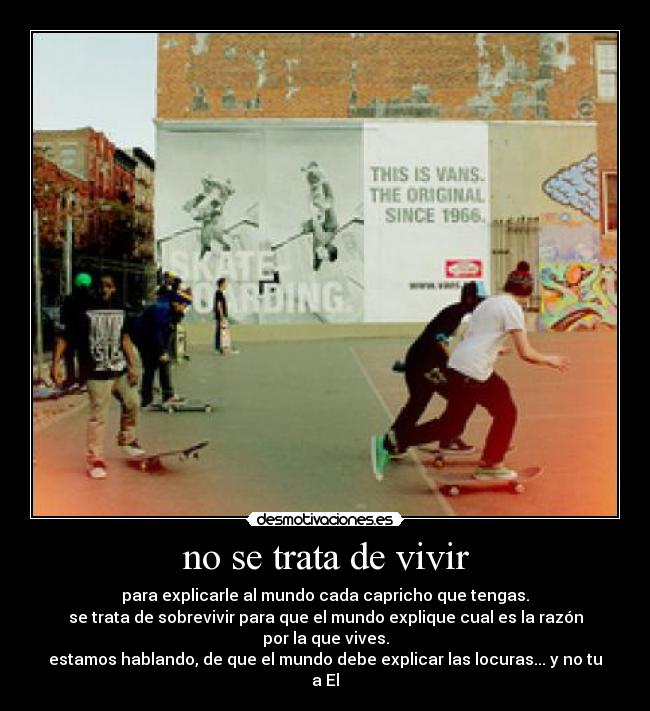 no se trata de vivir - para explicarle al mundo cada capricho que tengas.
se trata de sobrevivir para que el mundo explique cual es la razón por la que vives.
estamos hablando, de que el mundo debe explicar las locuras... y no tu a El