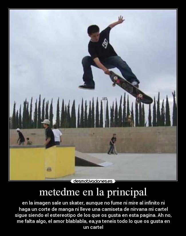 metedme en la principal - en la imagen sale un skater, aunque no fume ni mire al infinito ni
haga un corte de manga ni lleve una camiseta de nirvana mi cartel
sigue siendo el estereotipo de los que os gusta en esta pagina. Ah no,
me falta algo, el amor blablabla, ea,ya teneis todo lo que os gusta en
un cartel