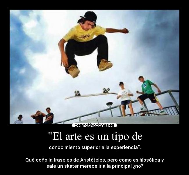 El arte es un tipo de - conocimiento superior a la experiencia.
Qué coño la frase es de Aristóteles, pero como es filosófica y
sale un skater merece ir a la principal ¿no?