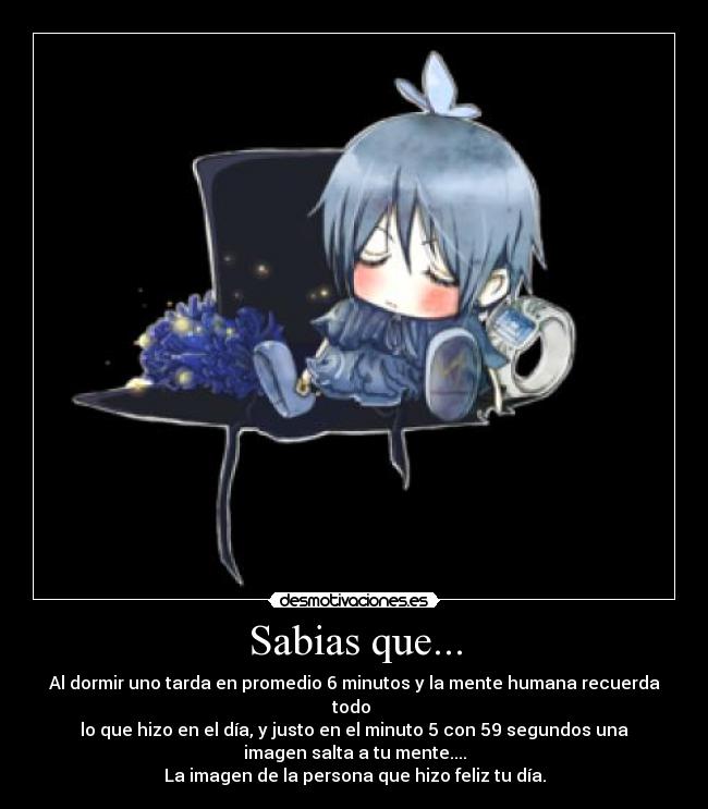 Sabias que... - Al dormir uno tarda en promedio 6 minutos y la mente humana recuerda
todo
lo que hizo en el día, y justo en el minuto 5 con 59 segundos una
imagen salta a tu mente....
La imagen de la persona que hizo feliz tu día.