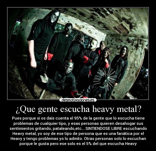 ¿Que gente escucha heavy metal? - Pues porque si os dais cuenta el 95% de la gente que lo escucha tiene
problemas de cualquier tipo, y esas personas quieren desahogar sus
sentimientos gritando, pataleando,etc... SINTIENDOSE LIBRE escuchando
Heavy metal, yo soy de ese tipo de persona que es una fanática por el
Heavy y tengo problemas yo lo admito. Otras personas solo lo escuchan
porque le gusta pero ese solo es el 5% del que escucha Heavy
