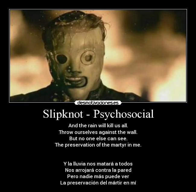 Slipknot - Psychosocial - And the rain will kill us all.
Throw ourselves against the wall.
But no one else can see.
The preservation of the martyr in me.
Y la lluvia nos matará a todos
Nos arrojará contra la pared
Pero nadie más puede ver
La preservación del mártir en mí