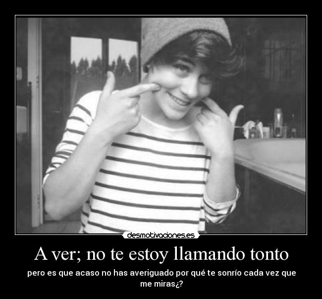 A ver; no te estoy llamando tonto - pero es que acaso no has averiguado por qué te sonrío cada vez que me miras¿?