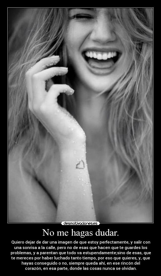 No me hagas dudar. - Quiero dejar de dar una imagen de que estoy perfectamente, y salir con
una sonrisa a la calle, pero no de esas que hacen que te guardes los
problemas, y a parentan que todo va estupendamente;sino de esas, que
te mereces por haber luchado tanto tiempo, por eso que quieres, y, que
hayas conseguido o no, siempre queda ahí, en ese rincón del
corazón, en esa parte, donde las cosas nunca se olvidan.