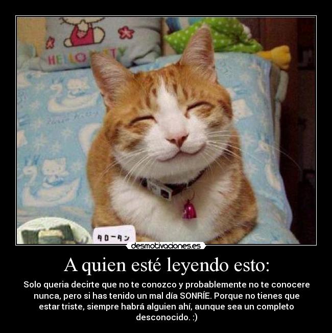 A quien esté leyendo esto: - Solo queria decirte que no te conozco y probablemente no te conocere
nunca, pero si has tenido un mal día SONRÍE. Porque no tienes que
estar triste, siempre habrá alguien ahí, aunque sea un completo
desconocido. :)