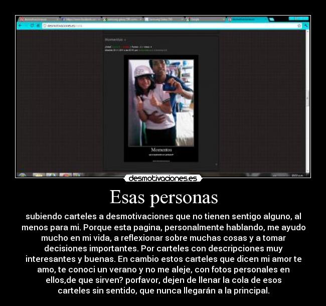 Esas personas - subiendo carteles a desmotivaciones que no tienen sentigo alguno, al
menos para mi. Porque esta pagina, personalmente hablando, me ayudo
mucho en mi vida, a reflexionar sobre muchas cosas y a tomar
decisiones importantes. Por carteles con descripciones muy
interesantes y buenas. En cambio estos carteles que dicen mi amor te
amo, te conoci un verano y no me aleje, con fotos personales en
ellos,de que sirven? porfavor, dejen de llenar la cola de esos
carteles sin sentido, que nunca llegarán a la principal.