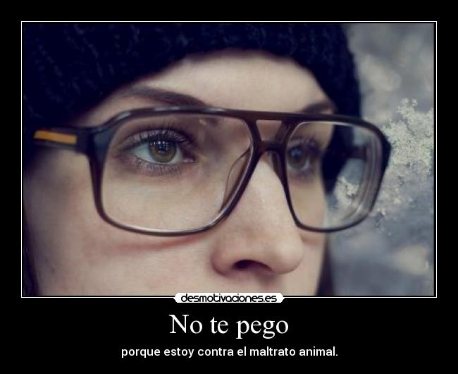 No te pego - porque estoy contra el maltrato animal.