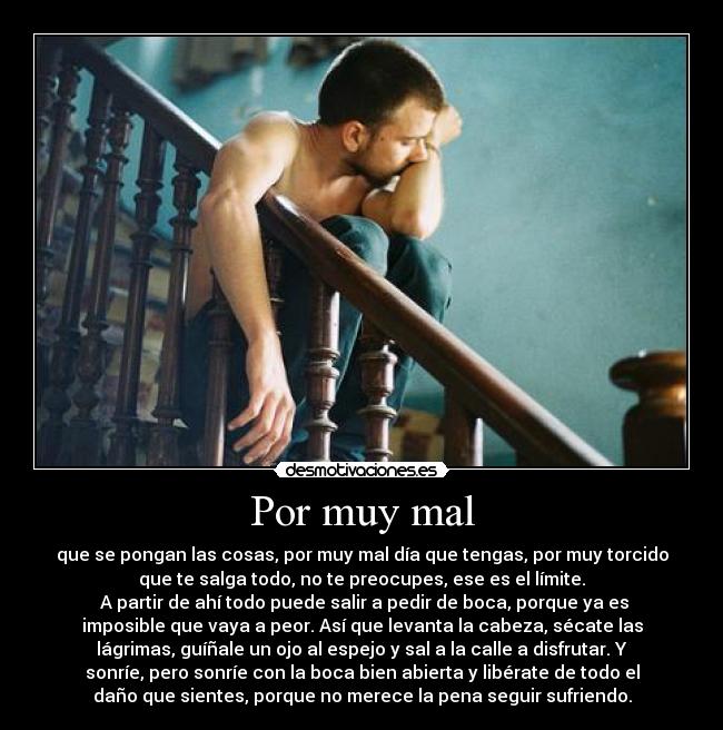 Por muy mal - que se pongan las cosas, por muy mal día que tengas, por muy torcido
que te salga todo, no te preocupes, ese es el límite.
A partir de ahí todo puede salir a pedir de boca, porque ya es
imposible que vaya a peor. Así que levanta la cabeza, sécate las
lágrimas, guíñale un ojo al espejo y sal a la calle a disfrutar. Y
sonríe, pero sonríe con la boca bien abierta y libérate de todo el
daño que sientes, porque no merece la pena seguir sufriendo.
