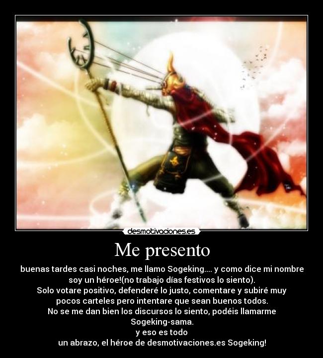 Me presento - buenas tardes casi noches, me llamo Sogeking.... y como dice mi nombre
soy un héroe!(no trabajo días festivos lo siento).
Solo votare positivo, defenderé lo justo, comentare y subiré muy
pocos carteles pero intentare que sean buenos todos.
No se me dan bien los discursos lo siento, podéis llamarme
Sogeking-sama.
y eso es todo
un abrazo, el héroe de desmotivaciones.es Sogeking!