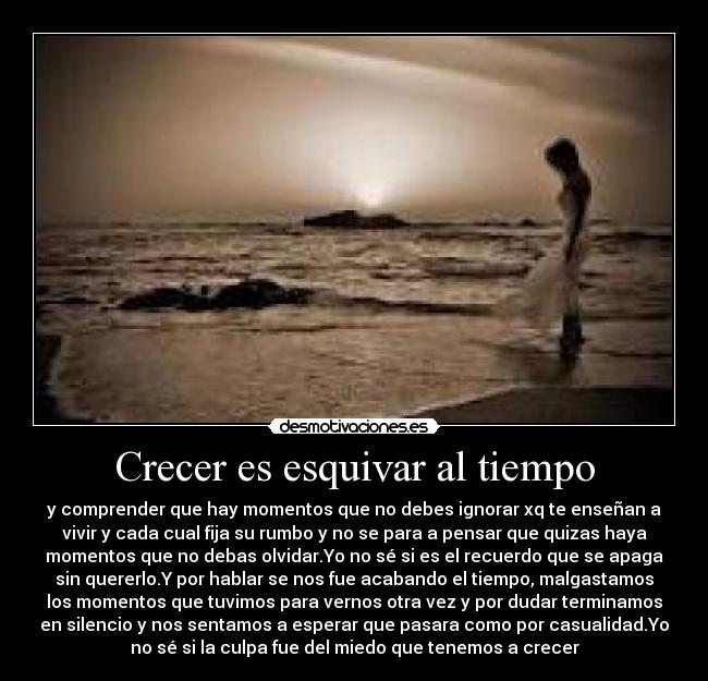 Crecer es esquivar al tiempo - y comprender que hay momentos que no debes ignorar xq te enseñan a
vivir y cada cual fija su rumbo y no se para a pensar que quizas haya
momentos que no debas olvidar.Yo no sé si es el recuerdo que se apaga
sin quererlo.Y por hablar se nos fue acabando el tiempo, malgastamos
los momentos que tuvimos para vernos otra vez y por dudar terminamos
en silencio y nos sentamos a esperar que pasara como por casualidad.Yo
no sé si la culpa fue del miedo que tenemos a crecer