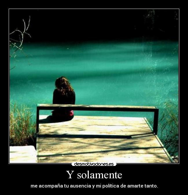 Y solamente - me acompaña tu ausencia y mi política de amarte tanto.