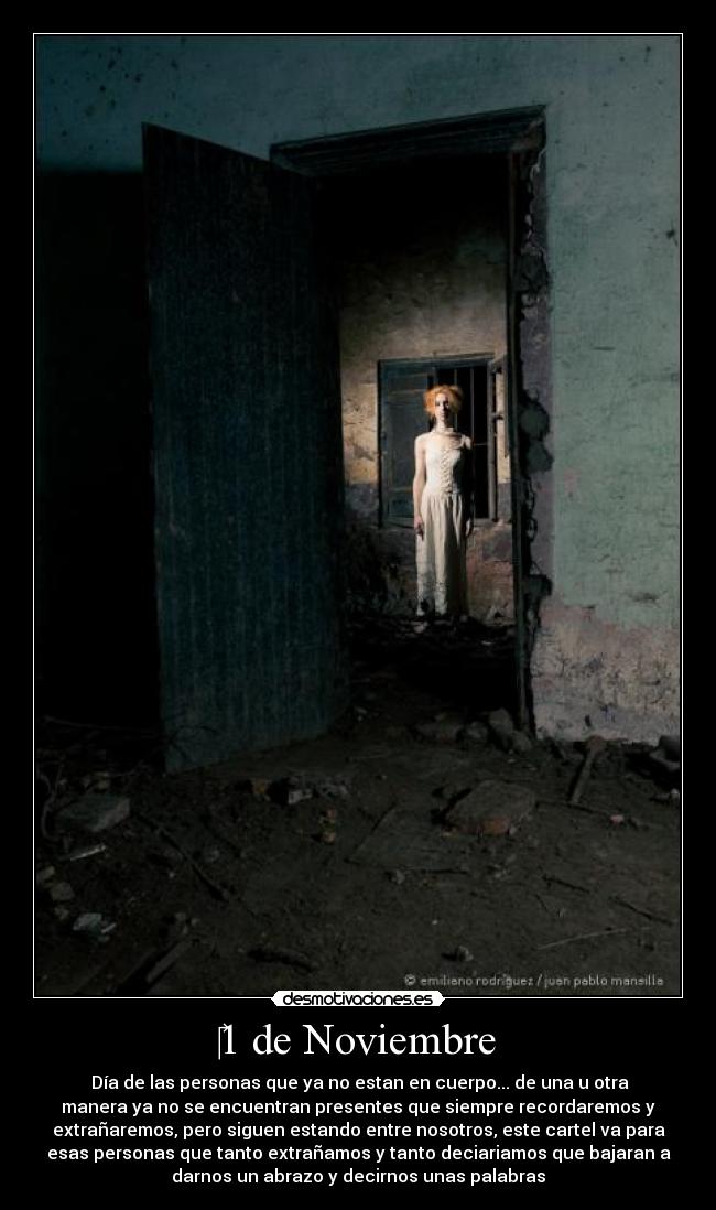 1 de Noviembre - Día de las personas que ya no estan en cuerpo... de una u otra
manera ya no se encuentran presentes que siempre recordaremos y
extrañaremos, pero siguen estando entre nosotros, este cartel va para
esas personas que tanto extrañamos y tanto deciariamos que bajaran a
darnos un abrazo y decirnos unas palabras