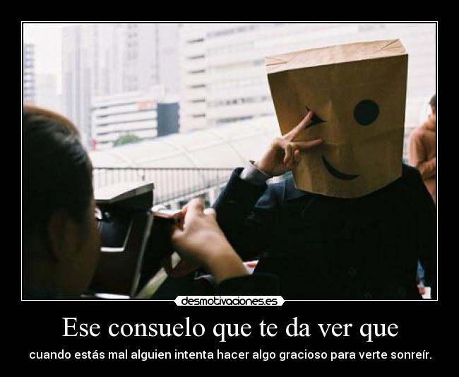 Ese consuelo que te da ver que - cuando estás mal alguien intenta hacer algo gracioso para verte sonreír.