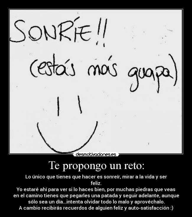 Te propongo un reto: - Lo único que tienes que hacer es sonreír, mirar a la vida y ser
feliz.
Yo estaré ahí para ver si lo haces bien, por muchas piedras que veas
en el camino tienes que pegarles una patada y seguir adelante, aunque
sólo sea un día...intenta olvidar todo lo malo y aprovéchalo.
A cambio recibirás recuerdos de alguien feliz y auto-satisfacción :)