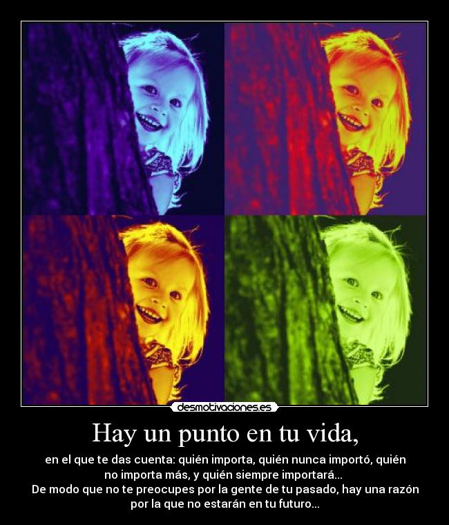 Hay un punto en tu vida, - en el que te das cuenta: quién importa, quién nunca importó, quién
no importa más, y quién siempre importará...
De modo que no te preocupes por la gente de tu pasado, hay una razón
por la que no estarán en tu futuro...