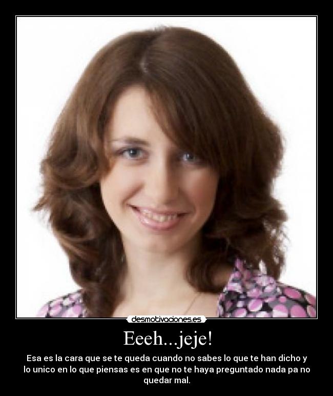 Eeeh...jeje! - Esa es la cara que se te queda cuando no sabes lo que te han dicho y
lo unico en lo que piensas es en que no te haya preguntado nada pa no
quedar mal.