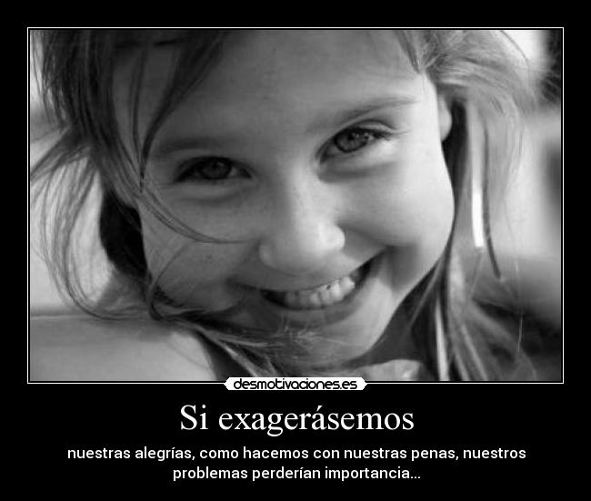 Si exagerásemos - nuestras alegrías, como hacemos con nuestras penas, nuestros
problemas perderían importancia...