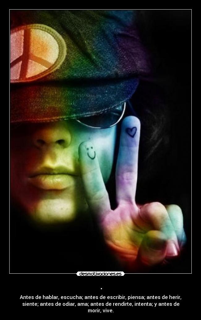 . - Antes de hablar, escucha; antes de escribir, piensa; antes de herir,
siente; antes de odiar, ama; antes de rendirte, intenta; y antes de
morir, vive.