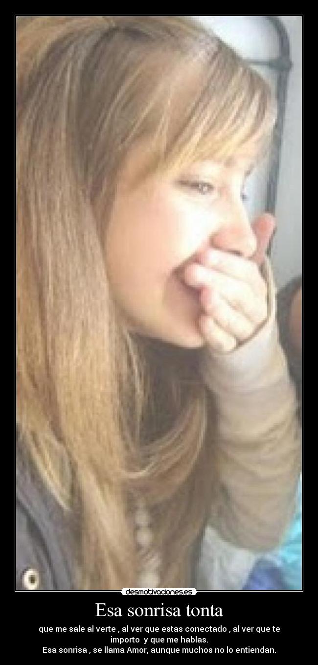 Esa sonrisa tonta - que me sale al verte , al ver que estas conectado , al ver que te
importo y que me hablas.
Esa sonrisa , se llama Amor, aunque muchos no lo entiendan.