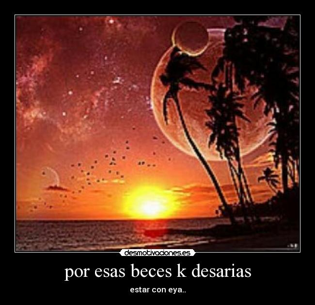 por esas beces k desarias - estar con eya..