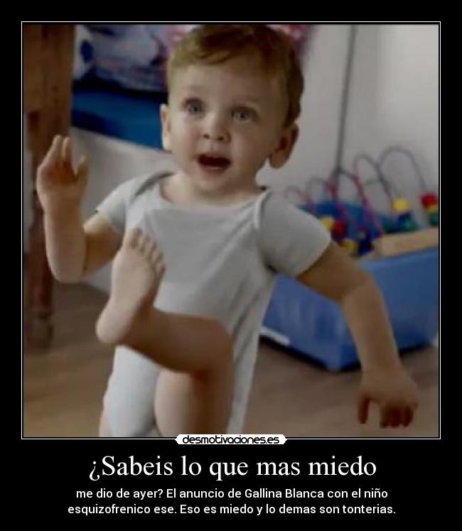 ¿Sabeis lo que mas miedo - me dio de ayer? El anuncio de Gallina Blanca con el niño
esquizofrenico ese. Eso es miedo y lo demas son tonterias.